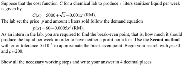 Suppose that the cost function C for a chemical lab to produce x liters sanitizer liquid per week
is given by
C(x)=5000+ Vx-0.001x°(RM).
The lab set the price pand amount x liters sold follow the demand equation
p(x)= 60–0.0005x° (RM).
As an intern in the lab, you are required to find the break-even point, that is, how much it should
produce the liquid per week in order to have neither a profit nor a loss. Use the Secant method
with error tolerance 5x10² to approximate the break-even point. Begin your search with po-50
and pi=200.
Show all the necessary working steps and write your answer in 4 decimal places.
