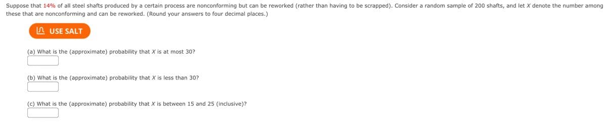 Suppose that 14% of all steel shafts produced by a certain process are nonconforming but can be reworked (rather than having to be scrapped). Consider a random sample of 200 shafts, and let X denote the number among
these that are nonconforming and can be reworked. (Round your answers to four decimal places.)
In USE SALT
(a) What is the (approximate) probability that X is at most 30?
(b) What is the (approximate) probability that X is less than 30?
(c) What is the (approximate) probability that X is between 15 and 25 (inclusive)?
