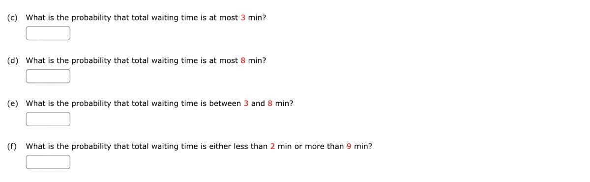 (c) What is the probability that total waiting time is at most 3 min?
(d) What is the probability that total waiting time is at most 8 min?
(e) What is the probability that total waiting time is between 3 and 8 min?
(f)
What is the probability that total waiting time is either less than 2 min or more than 9 min?
