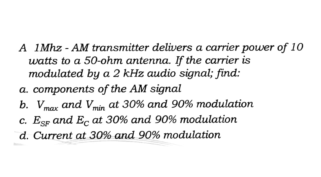 A 1Mhz - AM transmitter delivers a carrier power of 10
watts to a 50-ohm antenna. If the carrier is
modulated by a 2 kHz audio signal; find:
a. components of the AM signal
b. Vmar and Vmin at 30% and 90% modulation
тах
c. EsF and Ec at 30% and 90% modulation
d. Current at 30% and 90% modulation
