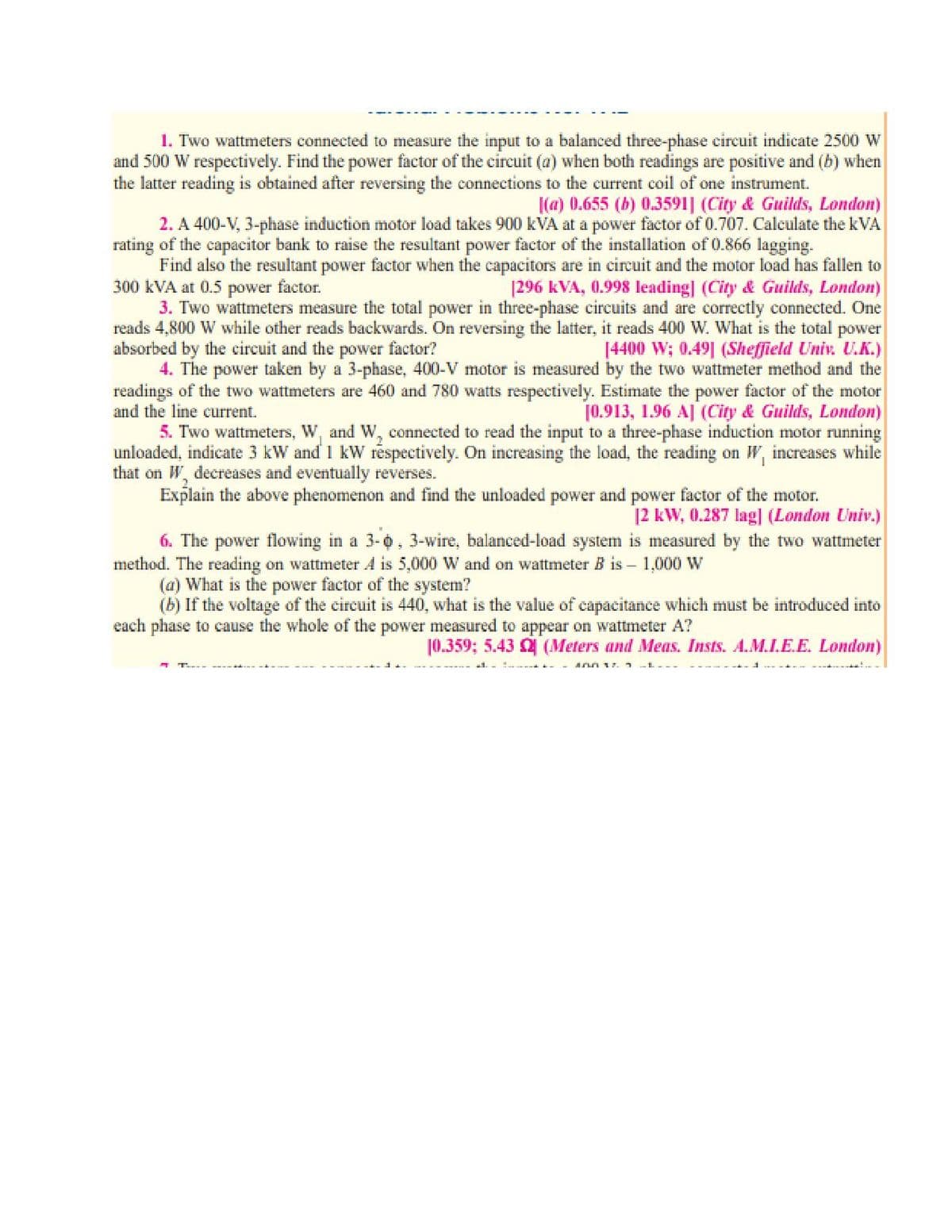 1. Two wattmeters connected to measure the input to a balanced three-phase circuit indicate 2500 W
and 500 W respectively. Find the power factor of the circuit (a) when both readings are positive and (b) when
the latter reading is obtained after reversing the connections to the current coil of one instrument.
|(a) 0.655 (b) 0.3591] (City & Guilds, London)
2. A 400-V, 3-phase induction motor load takes 900 kVA at a power factor of 0.707. Calculate the kVA
rating of the capacitor bank to raise the resultant power factor of the installation of 0.866 lagging.
Find also the resultant power factor when the capacitors are in circuit and the motor load has fallen to
300 kVA at 0.5 power factor.
3. Two wattmeters measure the total power in three-phase circuits and are correctly connected. One
reads 4,800 W while other reads backwards. On reversing the latter, it reads 400 W. What is the total power
absorbed by the circuit and the power factor?
4. The power taken by a 3-phase, 400-V motor is measured by the two wattmeter method and the
readings of the two wattmeters are 460 and 780 watts respectively. Estimate the power factor of the motor
and the line current.
|296 kVA, 0.998 leading] (City & Guilds, London)
[4400 W; 0.49| (Sheffield Univ. U.K.)
[0.913, 1.96 AJ (City & Guilds, London)
5. Two wattmeters, W, and W, connected to read the input to a three-phase induction motor running
unloaded, indicate 3 kW and 1 kW respectively. On increasing the load, the reading on W, increases while
that on W, decreases and eventually reverses.
Explain the above phenomenon and find the unloaded power and power factor of the motor.
12 kW, 0.287 lag] (London Univ.)
6. The power flowing in a 3-0, 3-wire, balanced-load system is measured by the two wattmeter
method. The reading on wattmeter A is 5,000 W and on wattmeter B is – 1,000 W
(a) What is the power factor of the system?
(b) If the voltage of the circuit is 440, what is the value of capacitance which must be introduced into
each phase to cause the whole of the power measured to appear on wattmeter A?
10.359; 5.43 (Meters and Meas. Insts. A.M.I.E.E. London)
inn 1. -L-
