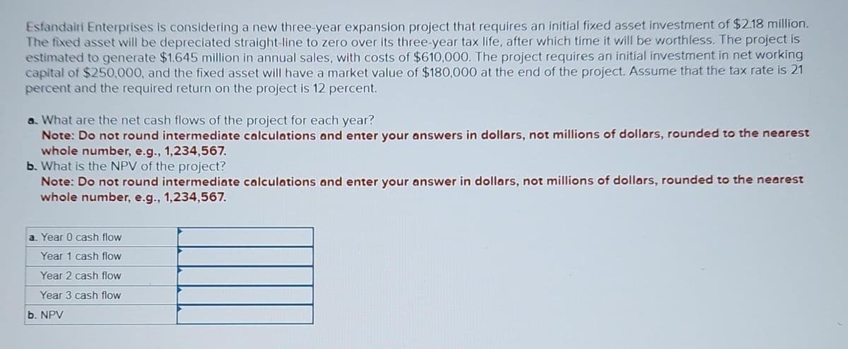 Esfandairi Enterprises is considering a new three-year expansion project that requires an initial fixed asset investment of $2.18 million.
The fixed asset will be depreciated straight-line to zero over its three-year tax life, after which time it will be worthless. The project is
estimated to generate $1.645 million in annual sales, with costs of $610,000. The project requires an initial investment in net working
capital of $250,000, and the fixed asset will have a market value of $180,000 at the end of the project. Assume that the tax rate is 21
percent and the required return on the project is 12 percent.
a. What are the net cash flows of the project for each year?
Note: Do not round intermediate calculations and enter your answers in dollars, not millions of dollars, rounded to the nearest
whole number, e.g., 1,234,567.
b. What is the NPV of the project?
Note: Do not round intermediate calculations and enter your answer in dollars, not millions of dollars, rounded to the nearest
whole number, e.g., 1,234,567.
a. Year 0 cash flow
Year 1 cash flow
Year 2 cash flow
Year 3 cash flow
b. NPV