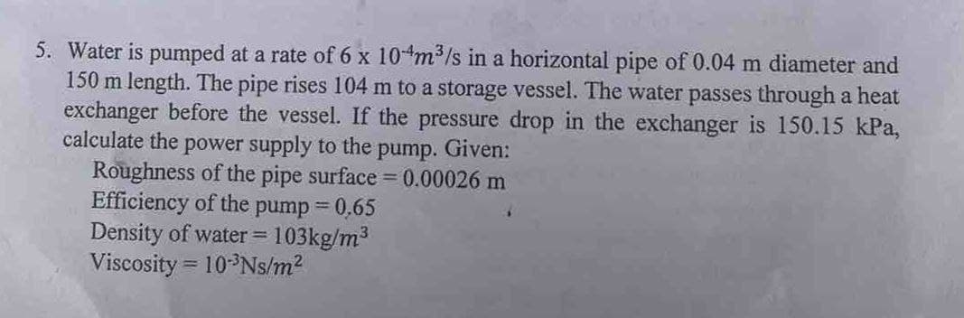 5. Water is pumped at a rate of 6 x 104m³/s in a horizontal pipe of 0.04 m diameter and
150 m length. The pipe rises 104 m to a storage vessel. The water passes through a heat
exchanger before the vessel. If the pressure drop in the exchanger is 150.15 kPa,
calculate the power supply to the pump. Given:
Roughness of the pipe surface = 0.00026 m
Efficiency of the pump = 0,65
Density of water = = 103kg/m³
Viscosity = 10-³Ns/m²