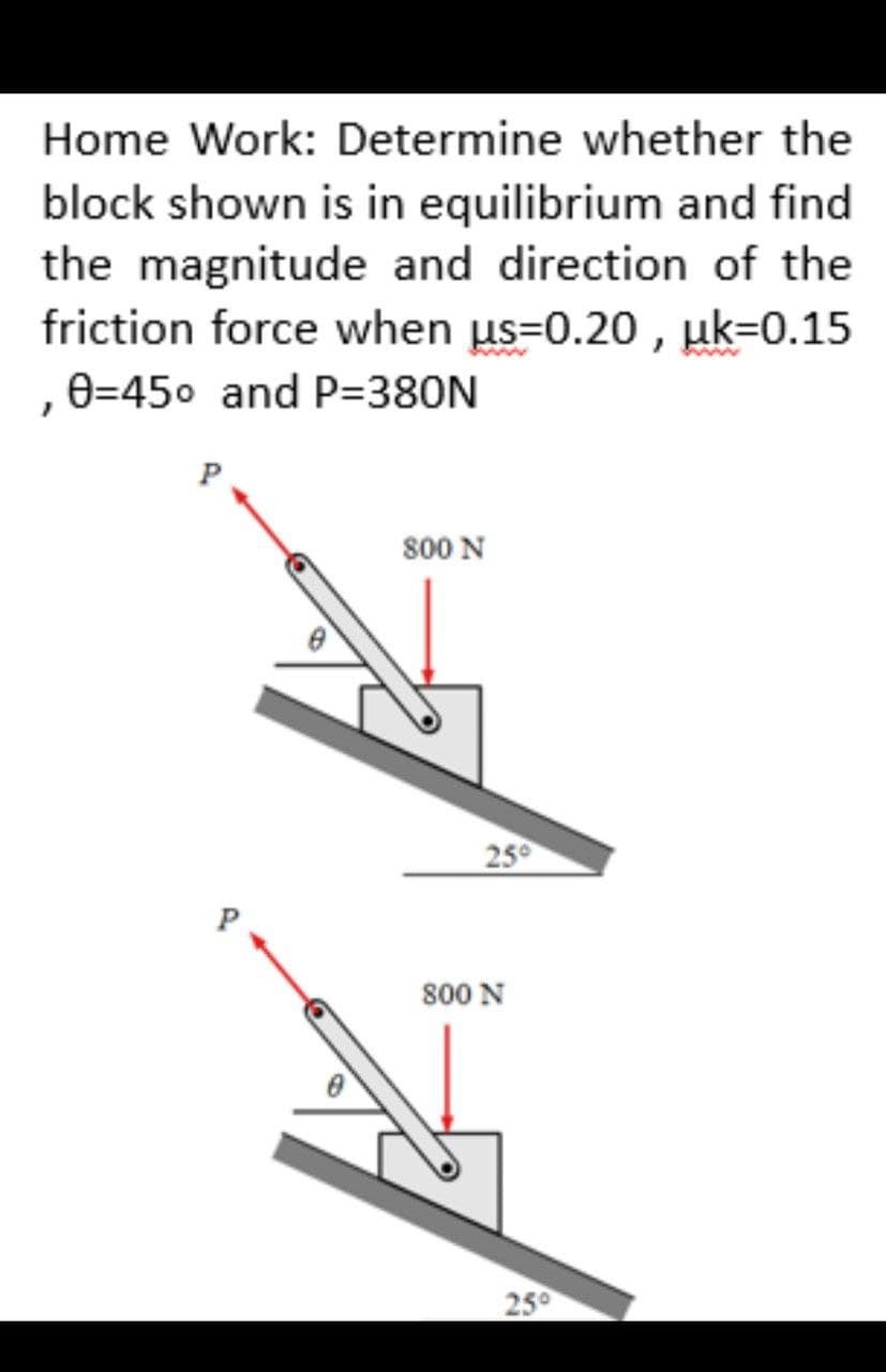 Home Work: Determine whether the
block shown is in equilibrium and find
the magnitude and direction of the
friction force when us=0.20, uk=0.15
0=45° and P=380N
P
800 N
25°
800 N
25⁰