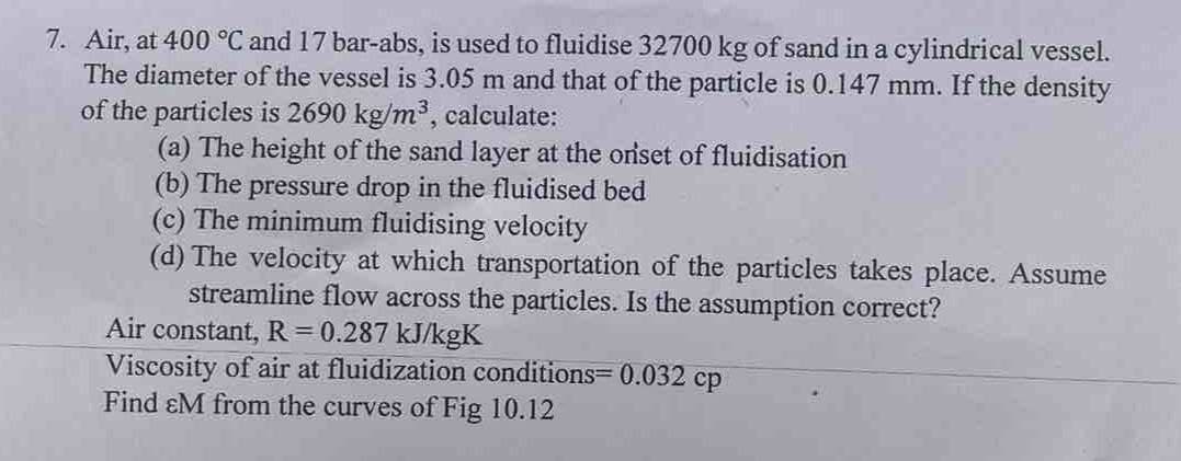 7. Air, at 400 °C and 17 bar-abs, is used to fluidise 32700 kg of sand in a cylindrical vessel.
The diameter of the vessel is 3.05 m and that of the particle is 0.147 mm. If the density
of the particles is 2690 kg/m³, calculate:
(a) The height of the sand layer at the onset of fluidisation
(b) The pressure drop in the fluidised bed
(c) The minimum fluidising velocity
(d) The velocity at which transportation of the particles takes place. Assume
streamline flow across the particles. Is the assumption correct?
Air constant, R = 0.287 kJ/kgK
Viscosity of air at fluidization conditions=0.032 cp
Find &M from the curves of Fig 10.12