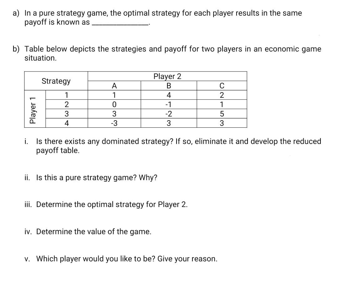 a) In a pure strategy game, the optimal strategy for each player results in the same
payoff is known as
b) Table below depicts the strategies and payoff for two players in an economic game
situation.
Player 2
Strategy
A
В
C
1
1
4
2
-1
1
3
3
-2
4
-3
3
Is there exists any dominated strategy? If so, eliminate it and develop the reduced
payoff table.
i.
ii. Is this a pure strategy game? Why?
iii. Determine the optimal strategy for Player 2.
iv. Determine the value of the game.
v. Which player would you like to be? Give your reason.
Player 1
ONE53
