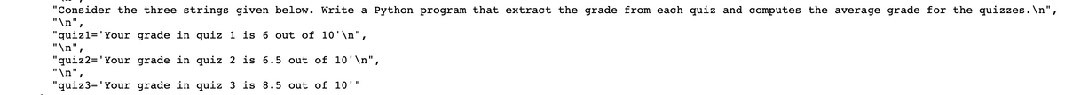 "Consider the three strings given below. Write a Python program that extract the grade from each quiz and computes the average grade for the quizzes.\n",
"\n",
"quizl='Your grade in quiz 1
is 6 out of 10'\n",
"\n",
"quiz2= 'Your grade in quiz 2
"\n",
is 6.5 out of 10'\n",
"quiz3= 'Your grade in quiz 3 is 8.5 out of 10'"