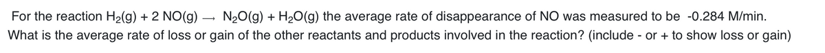 For the reaction H₂(g) + 2 NO(g) → N₂O(g) + H₂O(g) the average rate of disappearance of NO was measured to be -0.284 M/min.
What is the average rate of loss or gain of the other reactants and products involved in the reaction? (include - or + to show loss or gain)