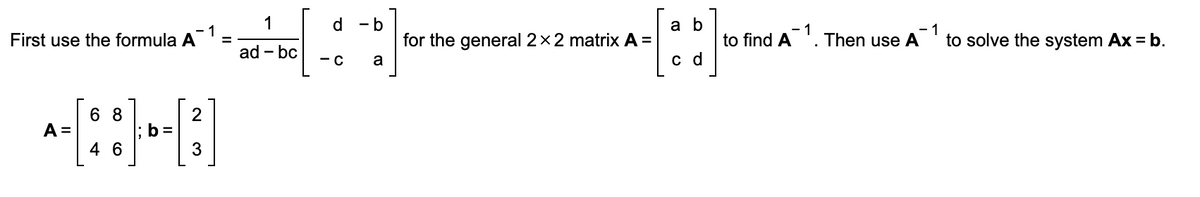 First use the formula A
A =
68
4 6
1
-1
• ad-be[-6.] for the
=
bc
l; b =
2
3
for the general 2 x 2 matrix A =
a b
c d
-1
to find A¹. Then use A to solve the system Ax = b.