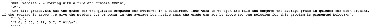 ### Exercise 2 - Working with a File and Numbers

The file grades.txt has the grades for the quizzes computed for students in a classroom. Your work is to open the file and compute the average grade in quizzes for each student. If the average is above 7.5, give the student 0.5 bonus in the average, but note that the grade cannot be above 10. The solution for this problem is presented below:

```
[2.0, 6.33, 6.22, 5.7, 7.01]
```

In this example, the list of grades represents the quiz scores for each student in the classroom. You need to read the grades from `grades.txt`, calculate the average for each student, and apply a bonus if applicable.