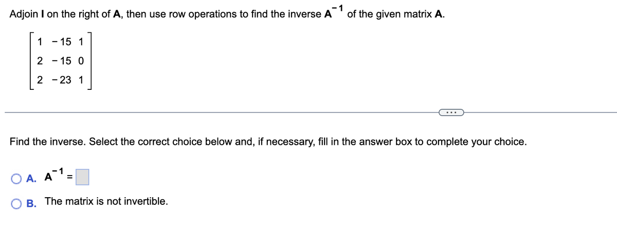 Adjoin I on the right of A, then use row operations to find the inverse A¹ of the given matrix A.
1
1
2
- 15 0
2-23 1
- 15 1
Find the inverse. Select the correct choice below and, if necessary, fill in the answer box to complete your choice.
Ο Α. Α
-1
=
B. The matrix is not invertible.