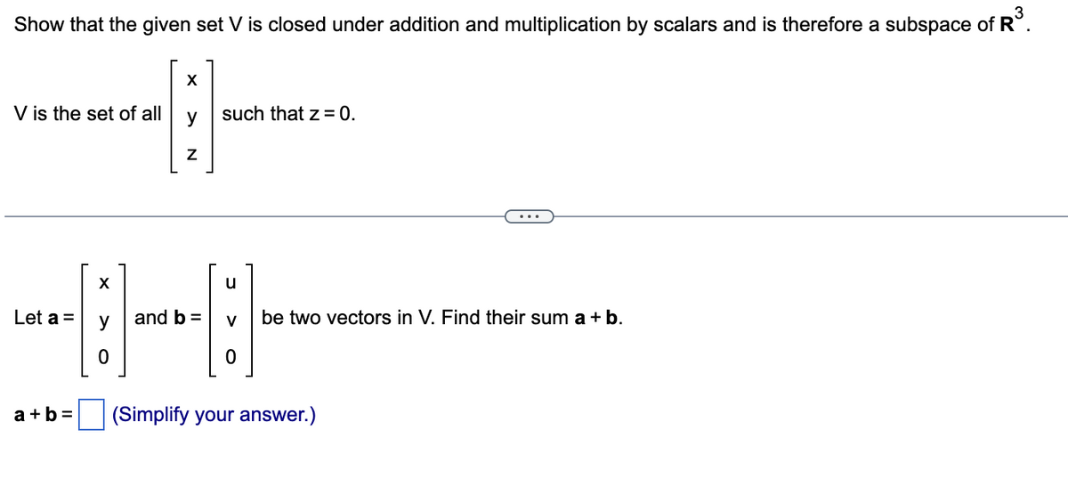 Show that the given set V is closed under addition and multiplication by scalars and is therefore a subspace of R³.
V is the set of all
X
Let a =
X
Z
such that z = 0.
u
-----
0
and b = V be two vectors in V. Find their sum a + b.
0
a+b= (Simplify your answer.)