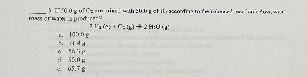 3. If 50.0 g of O2 are mixed with 50.0 g of H₂ according to the balanced reaction below, what
mass of water is produced?
2 H₂ (g) + O2 (g) → 2 H₂O (g)
a.
b.
c.
d.
e.
100.0 g
71.4 g
56.3 g
50.0 g
65.7 g