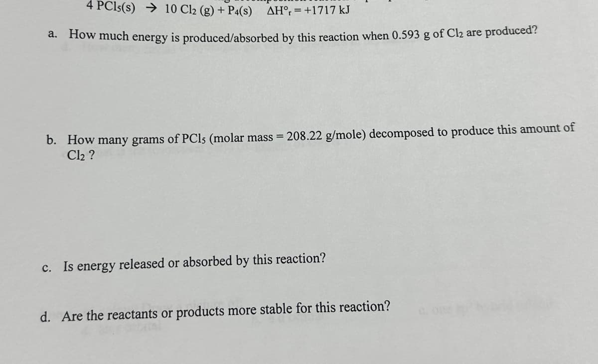 4 PC15(s) → 10 Cl2 (g) + P4(S) AH, +1717 kJ
a. How much energy is produced/absorbed by this reaction when 0.593 g of Cl₂ are produced?
b. How many grams of PCls (molar mass = 208.22 g/mole) decomposed to produce this amount of
Cl₂?
c. Is energy released or absorbed by this reaction?
d. Are the reactants or products more stable for this reaction?