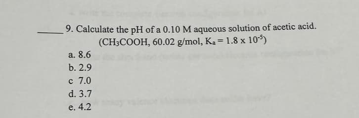 9. Calculate the pH of a 0.10 M aqueous solution of acetic acid.
(CH3COOH, 60.02 g/mol, K₂= 1.8 x 105)
a. 8.6
b. 2.9
c 7.0
d. 3.7
e. 4.2