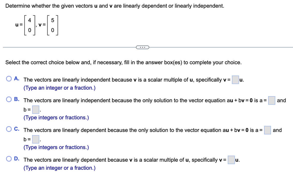 Determine whether the given vectors u and v are linearly dependent or linearly independent.
u=
4
V=
5
0
Select the correct choice below and, if necessary, fill in the answer box(es) to complete your choice.
O A. The vectors are linearly independent because v is a scalar multiple of u, specifically v =
(Type an integer or a fraction.)
u.
B. The vectors are linearly independent because the only solution to the vector equation au + bv = 0 is a =
b=
(Type integers or fractions.)
OC. The vectors are linearly dependent because the only solution to the vector equation au + bv = 0 is a =
b=
(Type integers or fractions.)
D. The vectors are linearly dependent because v is a scalar multiple of u, specifically v= u.
(Type an integer or a fraction.)
and
and