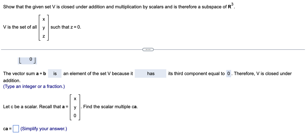 Show that the given set V is closed under addition and multiplication by scalars and is therefore a subspace of R³.
X
---
Z
V is the set of all
[⁰]
0
ca =
such that z = 0.
The vector sum a + b is an element of the set V because it
addition.
(Type an integer or a fraction.)
Let c be a scalar. Recall that a =
(Simplify your answer.)
X
0
Find the scalar multiple ca.
has
its third component equal to 0. Therefore, V is closed under