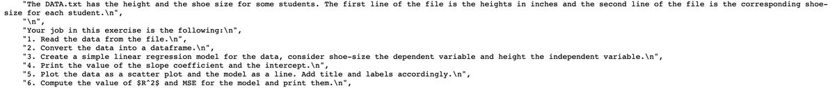 "The DATA.txt has the height and the shoe size for some students. The first line of the file is the heights in inches and the second line of the file is the corresponding shoe-
size for each student.\n",
"\n",
"Your job in this exercise is the following: \n",
"1. Read the data from the file.\n",
"2. Convert the data into a dataframe.\n",
"3. Create a simple linear regression model for the data, consider shoe-size the dependent variable and height the independent variable.\n",
"4. Print the value of the slope coefficient and the intercept.\n",
"5. Plot the data as a scatter plot and the model as a line. Add title and labels accordingly.\n",
"6. Compute the value of $R^2$ and MSE for the model and print them. \n",