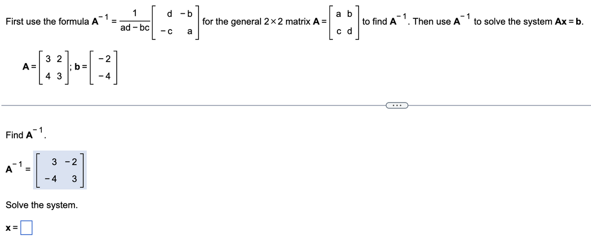 First use the formula A¯¹;
=
A =
Find A1.
A`1.
32
4 3
X =
3
-4
b=
- 2
3
Solve the system.
- 2
-4
1
ad - bc
d - b
- C
a
for the general 2 x 2 matrix A =
a b
c d
1
- 1
to find A¹. Then use A
to solve the system Ax = b.