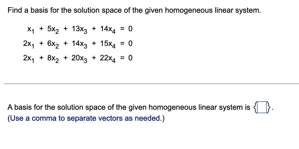 Find a basis for the solution space of the given homogeneous linear system.
X₁ + 5x₂ + 13x3 + 14x4 = 0
2x₁ + 6x₂ + 14x3 + 15x4 = 0
2x₁ + 8x₂ + 20x3 + 22×4 = 0
A basis for the solution space of the given homogeneous linear system is
(Use a comma to separate vectors as needed.)