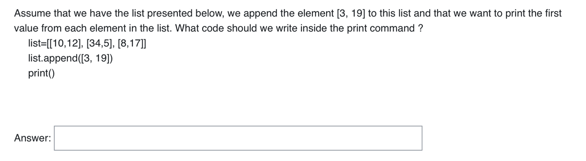 Assume that we have the list presented below, we append the element [3, 19] to this list and that we want to print the first
value from each element in the list. What code should we write inside the print command ?
list=[[10,12], [34,5], [8,17]]
list.append([3, 19])
print()
Answer: