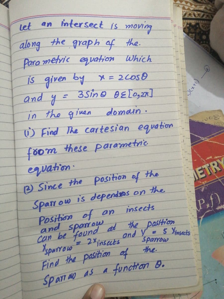 Iet an intersect is moving
let
along the graph of the.
Para metvic eqvation Which
is given by x = 2COSO
3Sino B E [ogzn ]
and
%3D
in the given
domain.
W Find The cartesian equation
főom these parametric
equation:
e Since the position of the
METRY
Sparr ow is dependsas on the
Position of an
and spanow
can be found dl the pasition
=2Xinseuts
insects
P.f)
Xparrow
and Y 5 Ymsects
Sparrow
Find the pasition of the
a functron 0.
Sparr ay as
