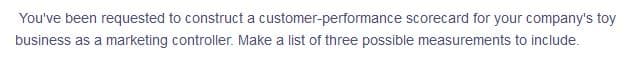 You've been requested to construct a customer-performance scorecard for your company's toy
business as a marketing controller. Make a list of three possible measurements to include.
