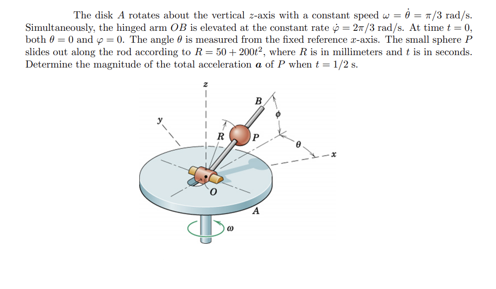 The disk A rotates about the vertical z-axis with a constant speed w = = π/3 rad/s.
Simultaneously, the hinged arm OB is elevated at the constant rate = 2/3 rad/s. At time t = 0,
both 0 = 0 and y = 0. The angle is measured from the fixed reference x-axis. The small sphere P
slides out along the rod according to R = 50+ 200t2, where R is in millimeters and t is in seconds.
Determine the magnitude of the total acceleration a of P when t = 1/2 s.
R
(0)
B
P
A
Ø