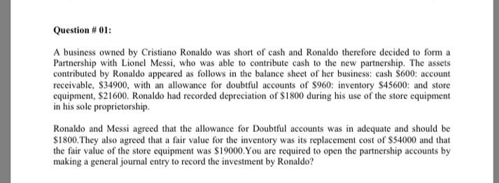 Question # 01:
A business owned by Cristiano Ronaldo was short of cash and Ronaldo therefore decided to form a
Partnership with Lionel Messi, who was able to contribute cash to the new partnership. The assets
contributed by Ronaldo appeared as follows in the balance sheet of her business: cash $600: account
receivable, $34900, with an allowance for doubtful accounts of $960: inventory $45600: and store
cquipment, $21600. Ronaldo had recorded depreciation of $1800 during his use of the store equipment
in his sole proprietorship.
Ronaldo and Messi agreed that the allowance for Doubtful accounts was in adequate and should be
$1800.They also agreed that a fair value for the inventory was its replacement cost of $54000 and that
the fair value of the store equipment was $19000. You are required to open the partnership accounts by
making a general journal entry to record the investment by Ronaldo?
