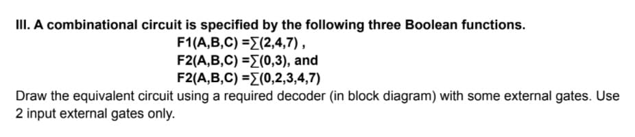 III. A combinational circuit is specified by the following three Boolean functions.
F1(A,B,C) =E(2,4,7) ,
F2(A,B,C) -Σ(0,3 ) , and
F2/A,B,C) -Σ0,2,3,4,7)
Draw the equivalent circuit using a required decoder (in block diagram) with some external gates. Use
2 input external gates only.
