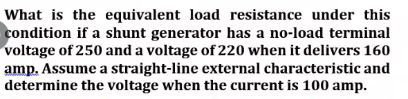 What is the equivalent load resistance under this
condition if a shunt generator has a no-load terminal
voltage of 250 and a voltage of 220 when it delivers 160
amp. Assume a straight-line external characteristic and
determine the voltage when the current is 100 amp.
