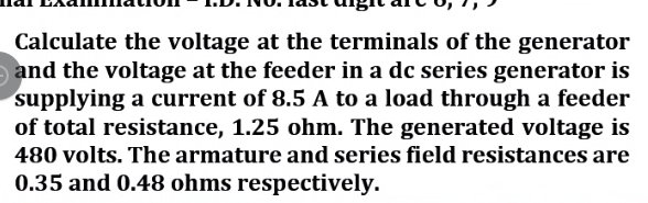 Calculate the voltage at the terminals of the generator
and the voltage at the feeder in a dc series generator is
supplying a current of 8.5 A to a load through a feeder
of total resistance, 1.25 ohm. The generated voltage is
480 volts. The armature and series field resistances are
0.35 and 0.48 ohms respectively.
