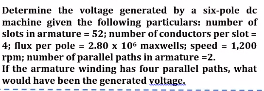 Determine the voltage generated by a six-pole dc
machine given the following particulars: number of
slots in armature = 52; number of conductors per slot =
4; flux per pole = 2.80 x 106 maxwells; speed = 1,200
rpm; number of parallel paths in armature =2.
If the armature winding has four parallel paths, what
would have been the generated voltage.
%3D
