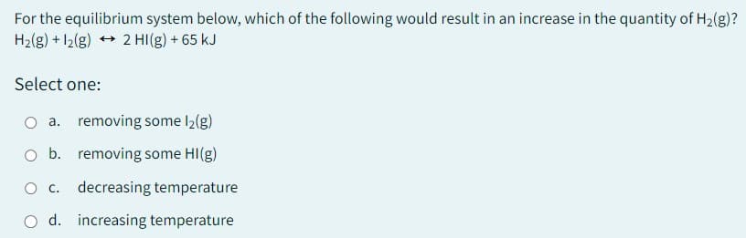 For the equilibrium system below, which of the following would result in an increase in the quantity of H₂(g)?
H₂(g) +12(g) → 2 HI(g) + 65 kJ
Select one:
O a. removing some l₂(g)
O b.
removing some HI(g)
O c. decreasing temperature
d. increasing temperature