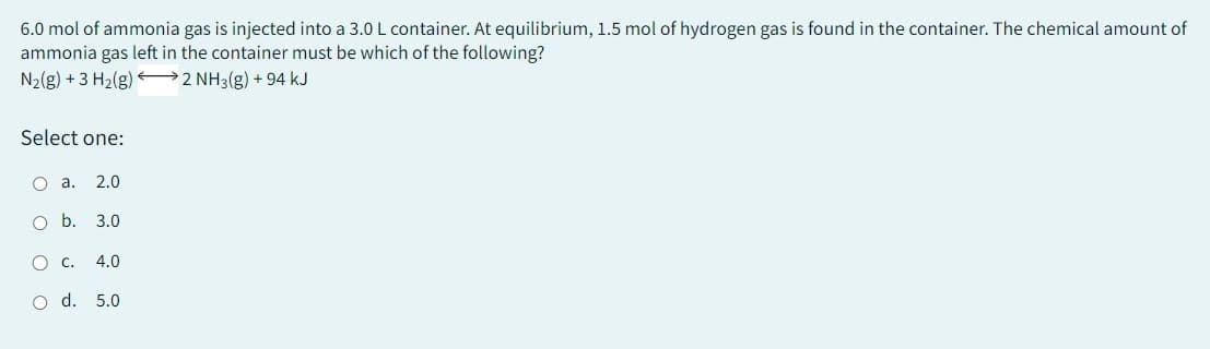 6.0 mol of ammonia gas is injected into a 3.0 L container. At equilibrium, 1.5 mol of hydrogen gas is found in the container. The chemical amount of
ammonia gas left in the container must be which of the following?
N₂(g) + 3 H₂(g)
2 NH3(g) +94 kJ
Select one:
O a. 2.0
O b. 3.0
O C. 4.0
O d. 5.0