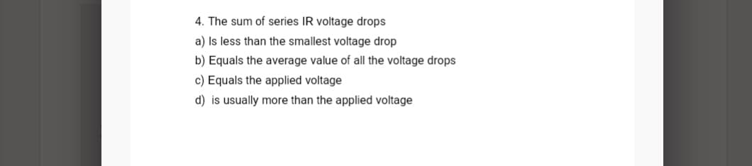 4. The sum of series IR voltage drops
a) Is less than the smallest voltage drop
b) Equals the average value of all the voltage drops
c) Equals the applied voltage
d) is usually more than the applied voltage