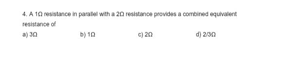 4. A 10 resistance in parallel with a 20 resistance provides a combined equivalent
resistance of
a) 30
b) 192
c) 20
d) 2/30