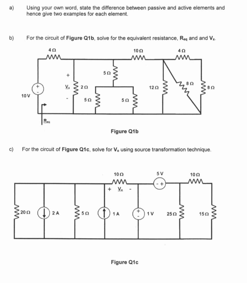 a)
b)
c)
Using your own word, state the difference between passive and active elements and
hence give two examples for each element.
For the circuit of Figure Q1b, solve for the equivalent resistance, Req and and Vx.
4.02
w
10 V
Rea
Vx
2002A
ww
202
ww
502
Lum
502
502
ww
O
5Ω
Figure Q1b
10 Ω
w
+ V₂.
10 Ω
For the circuit of Figure Q1c, solve for Vo using source transformation technique.
1 A
1202
Figure Q1c
ww
1V
5 V
+
4Ω
2502
802
ww
802
1052
1502
ww