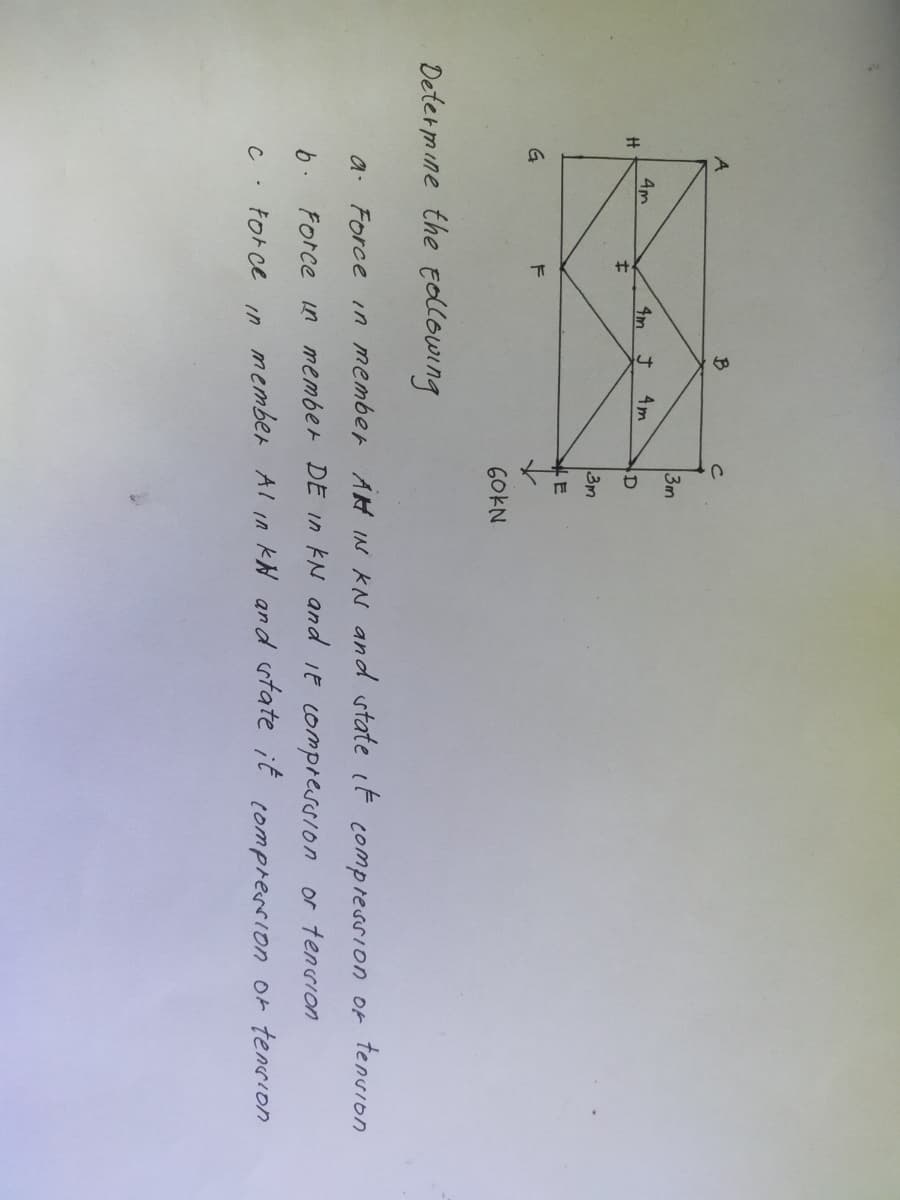 A
3m
4m
4m J
4m
D
士
3m
G
60KN
Determine the ElloWing
a. Force in member AH IN KN and state it compression of tenvion
6. Force in member DE In EN and iE compression or tenrion
tor ce
member Al In kH and state it comprerrion or tenIon
in
