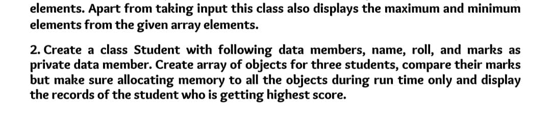 elements. Apart from taking input this class also displays the maximum and minimum
elements from the given array elements.
2. Create a class Student with following data members, name, roll, and marks as
private data member. Create array of objects for three students, compare their marks
but make sure allocating memory to all the objects during run time only and display
the records of the student who is getting highest score.
