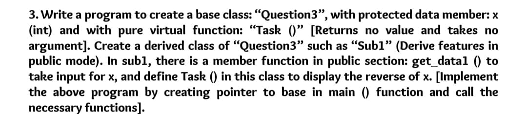 3. Write a program to create a base class: "Question3", with protected data member: x
(int) and with pure virtual function: "Task ()" [Returns no value and takes no
argument]. Create a derived class of "Question3" such as "Subl" (Derive features in
public mode). In subl, there is a member function in public section: get_datal () to
take input for x, and define Task () in this class to display the reverse of x. [Implement
the above program by creating pointer to base in main () function and call the
necessary functions].
