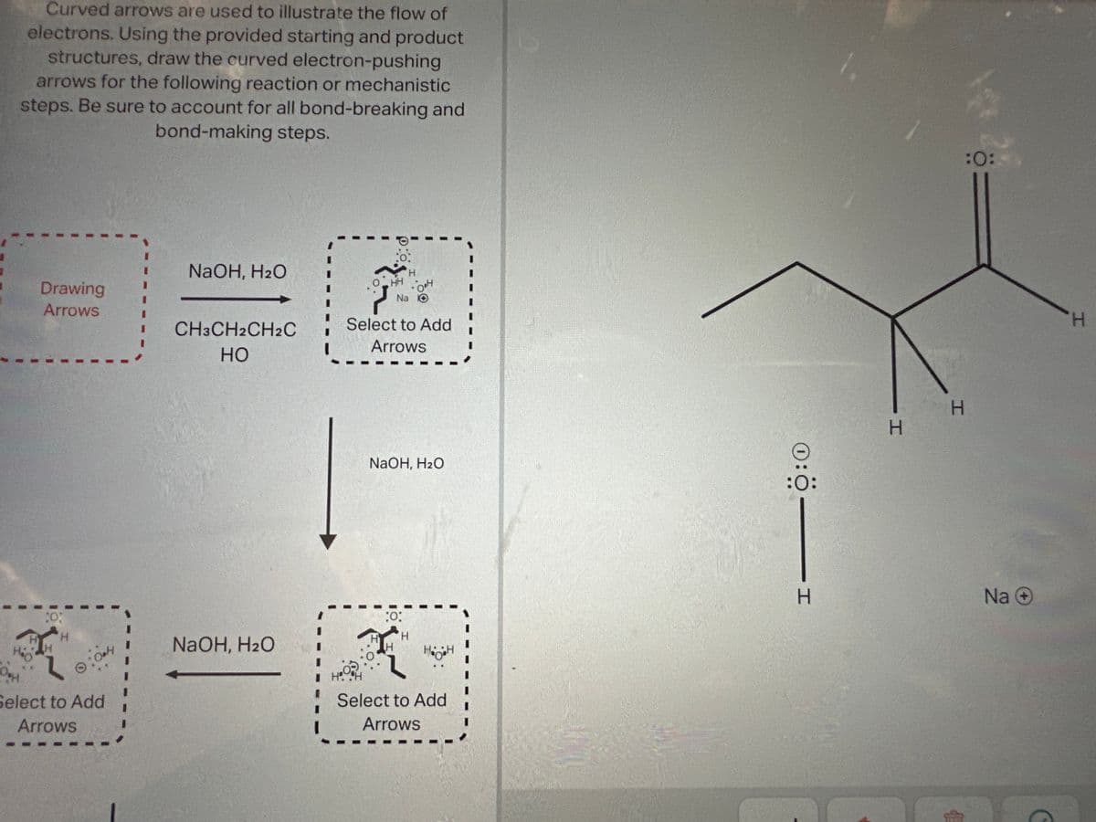 Curved arrows are used to illustrate the flow of
electrons. Using the provided starting and product
structures, draw the curved electron-pushing
arrows for the following reaction or mechanistic
steps. Be sure to account for all bond-breaking and
bond-making steps.
Hio
Drawing
Arrows
H
・0.4
Select to Add
Arrows
NaOH, H₂O
CH3CH2CH2C
HO
W
NaOH, H₂O
H
Fr
ОНН
он
Na O
Select to Add
Arrows
NaOH, H₂O
:O:
H
I
IH. H
H H
Select to Add
Arrows
0:Ö —— 1
H
H
:0:
=
Na +
H