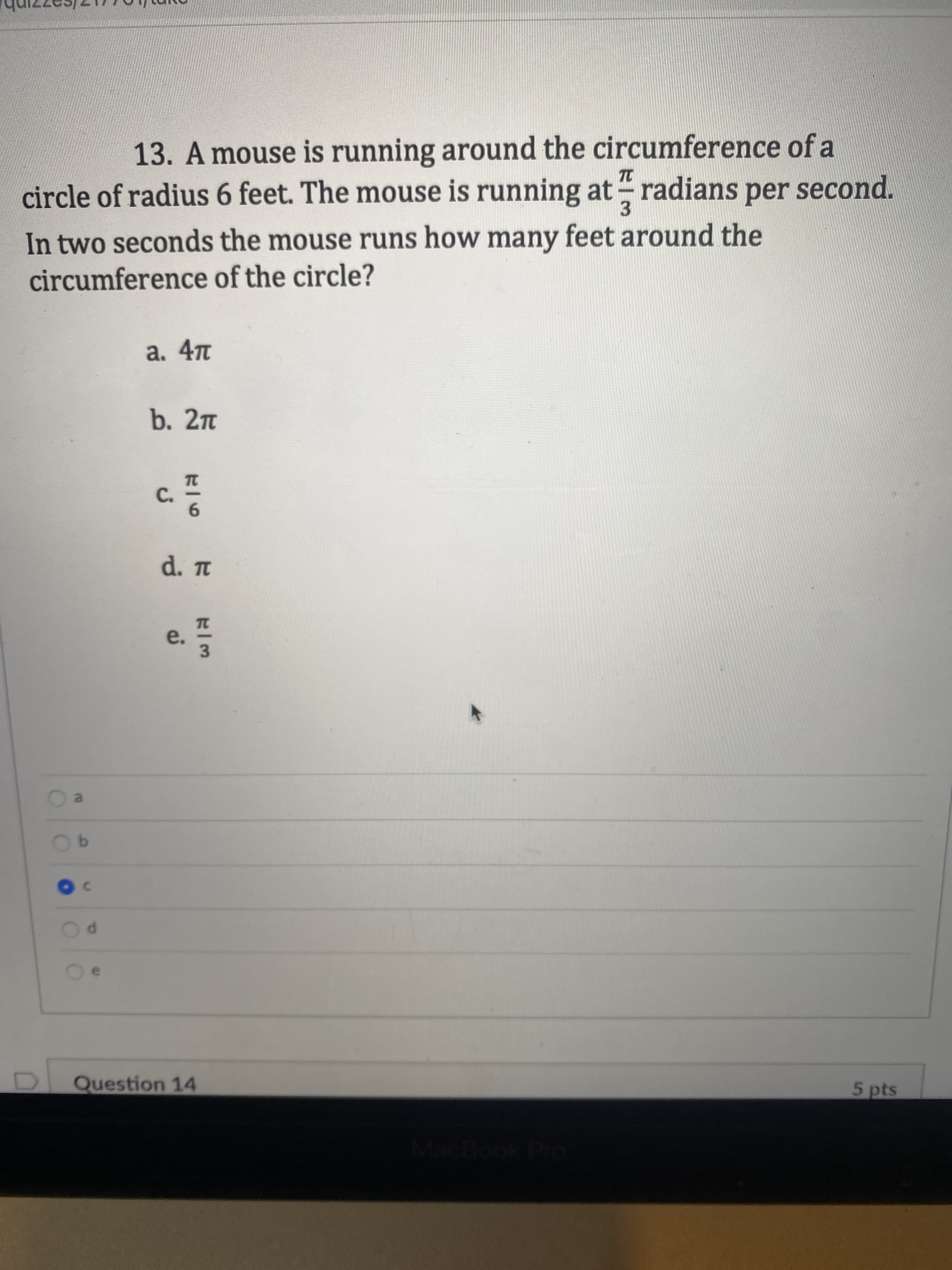 **Question 13:**

A mouse is running around the circumference of a circle of radius 6 feet. The mouse is running at \(\frac{\pi}{3}\) radians per second. In two seconds, the mouse runs how many feet around the circumference of the circle?

Options:

a. \(4\pi\)

b. \(2\pi\)

c. \(\frac{\pi}{6}\)

d. \(\pi\)

e. \(\frac{\pi}{3}\)

**Answer:**

The answer marked is option c.