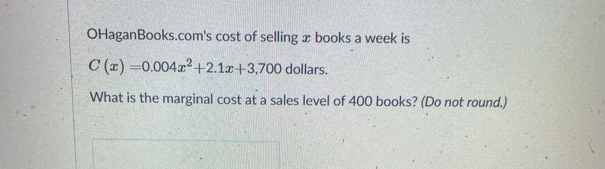 OHaganBooks.com's cost of selling a books a week is
C (x) =0.004²+2.1r+3,700 dollars.
What is the marginal cost at a sales level of 400 books? (Do not round.)
