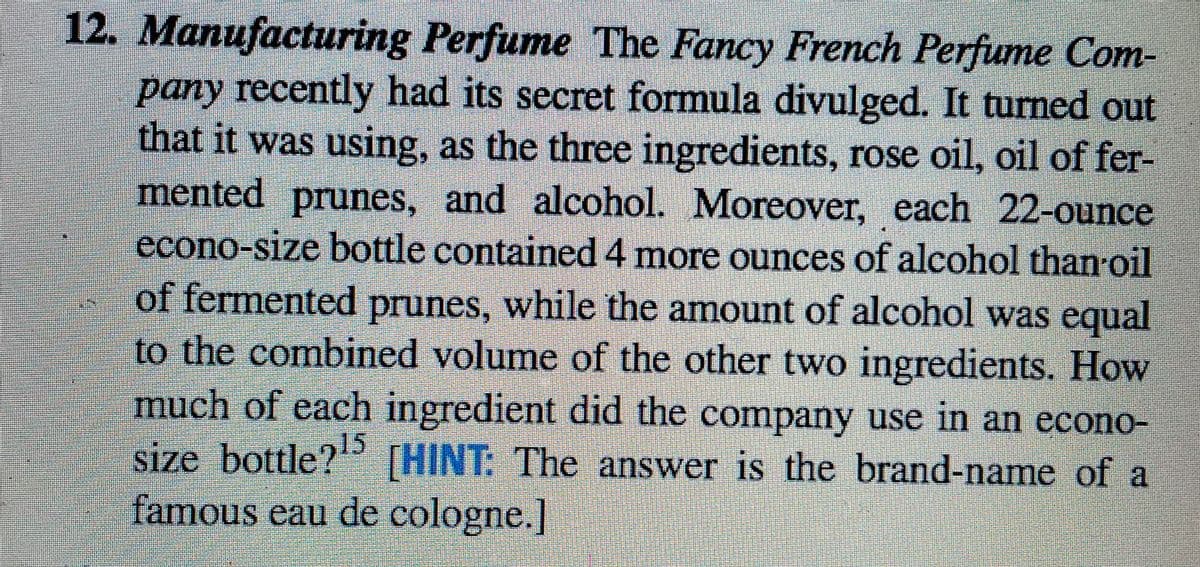 12. Manufacturing Perfume The Fancy French Perfume Com-
pany recently had its secret formula divulged. It turned out
that it was using, as the three ingredients, rose oil, oil of fer-
mented prunes, and alcohol. Moreover, each 22-ounce
econo-size bottle contained 4 more ounces of alcohol than oil
of fermented prunes, while the amount of alcohol was equal
to the combined volume of the other two ingredients. How
much of each ingredient did the company use in an econo-
size bottle? THINT: The answer is the brand-name of a
famous eau de cologne.]
