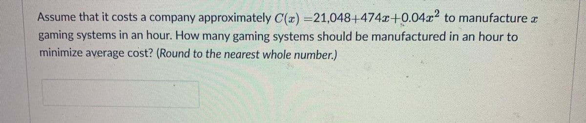 Assume that it costs a company approximately C(x) =21,048+474+0.04x2 to manufacture a
gaming systems in an hour. How many gaming systems should be manufactured in an hour to
minimize average cost? (Round to the nearest whole number.)
BERERE
