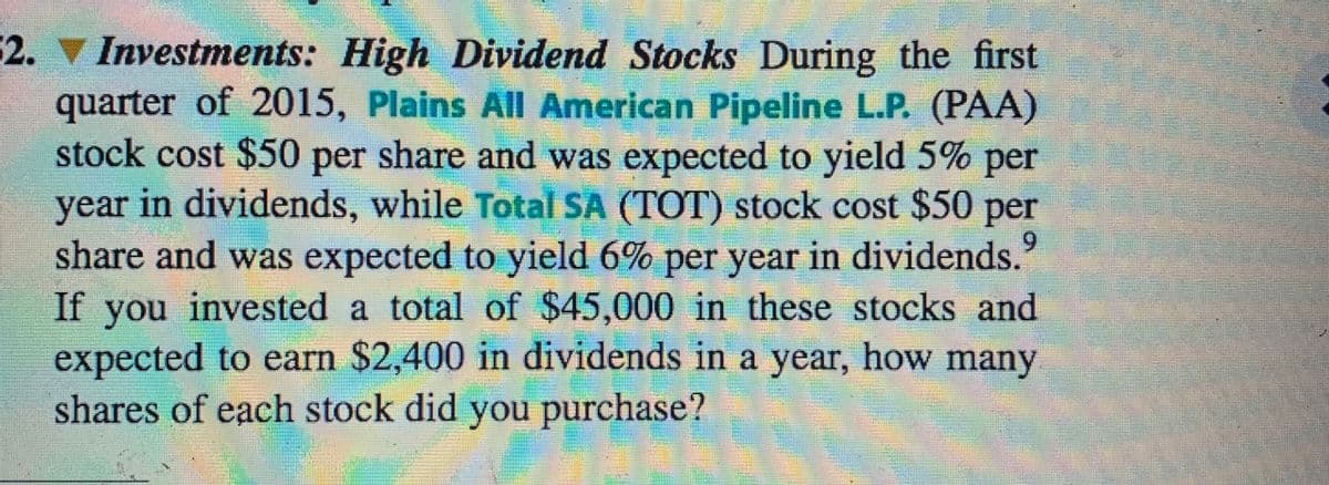 2. Investments: High Dividend Stocks During the first
quarter of 2015, Plains All American Pipeline L.P. (PAA)
stock cost $50 per share and was expected to yield 5% per
year in dividends, while Total SA (TOT) stock cost $50 per
share and was expected to yield 6% per year in dividends."
If you invested a total of $45,000 in these stocks and
expected to earn $2,400 in dividends in a year, how many
shares of each stock did you purchase?
