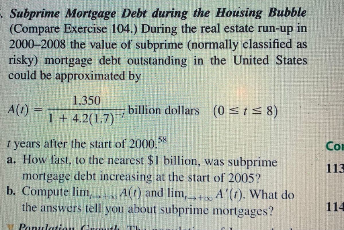 . Subprime Mortgage Debt during the Housing Bubble
(Compare Exercise 104.) During the real estate run-up
2000–2008 the value of subprime (normally classified as
risky) mortgage debt outstanding in the United States
could be approximated by
in
1,350
A(t) =
billion dollars (0 <ts 8)
1 + 4.2(1.7)
58
t years after the start of 2000.
a. How fast, to the nearest $1 billion, was subprime
Com
113
mortgage debt increasing at the start of 2005?
b. Compute lim, A(t) and lim, A'(t). What do
the answers tell you about subprime mortgages?
114
Panulatiu Crow7Th
