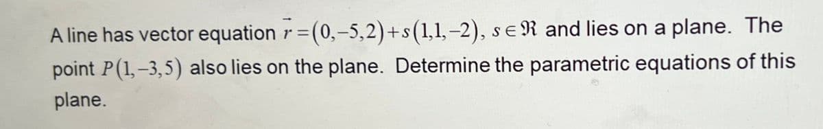 SE
A line has vector equation =(0,-5,2)+s (1,1,-2), sER and lies on a plane. The
point P(1,-3,5) also lies on the plane. Determine the parametric equations of this
plane.