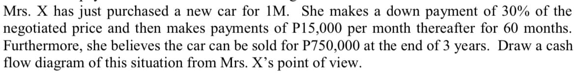 Mrs. X has just purchased a new car for 1M. She makes a down payment of 30% of the
negotiated price and then makes payments of P15,000 per month thereafter for 60 months.
Furthermore, she believes the car can be sold for P750,000 at the end of 3 years. Draw a cash
flow diagram of this situation from Mrs. X's point of view.
